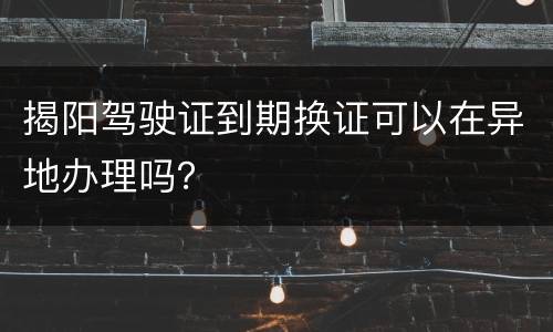 揭阳驾驶证到期换证可以在异地办理吗？