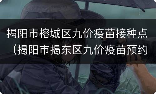 揭阳市榕城区九价疫苗接种点（揭阳市揭东区九价疫苗预约）