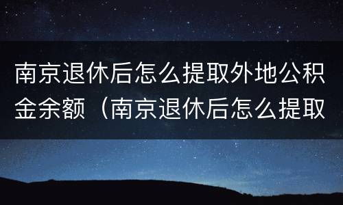 南京退休后怎么提取外地公积金余额（南京退休后怎么提取外地公积金余额里的钱）
