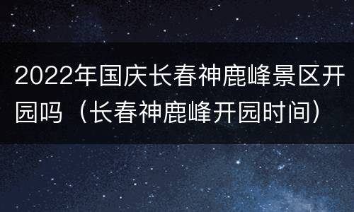 2022年国庆长春神鹿峰景区开园吗（长春神鹿峰开园时间）