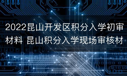 2022昆山开发区积分入学初审材料 昆山积分入学现场审核材料
