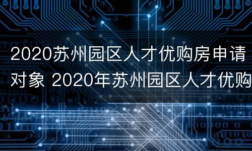 2020苏州园区人才优购房申请对象 2020年苏州园区人才优购房
