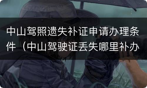中山驾照遗失补证申请办理条件（中山驾驶证丢失哪里补办）