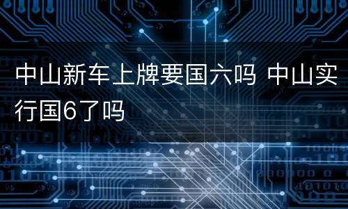 中山新车上牌要国六吗 中山实行国6了吗