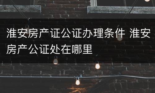 淮安房产证公证办理条件 淮安房产公证处在哪里