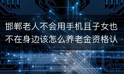 邯郸老人不会用手机且子女也不在身边该怎么养老金资格认证