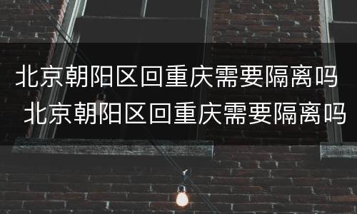 北京朝阳区回重庆需要隔离吗 北京朝阳区回重庆需要隔离吗最新消息