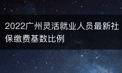 2022广州灵活就业人员最新社保缴费基数比例