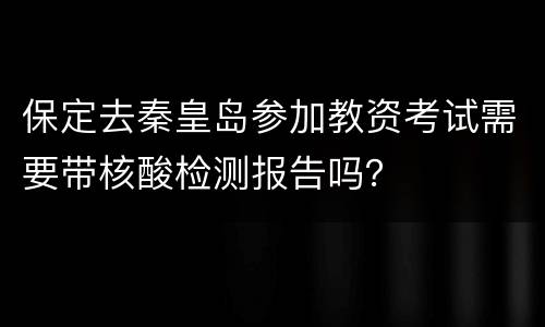 保定去秦皇岛参加教资考试需要带核酸检测报告吗？