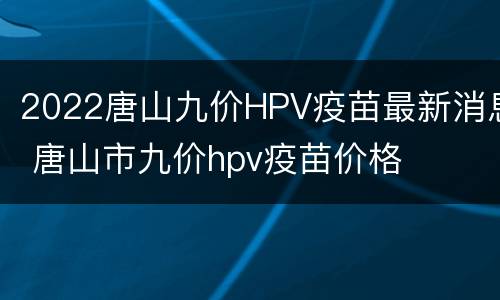 2022唐山九价HPV疫苗最新消息 唐山市九价hpv疫苗价格