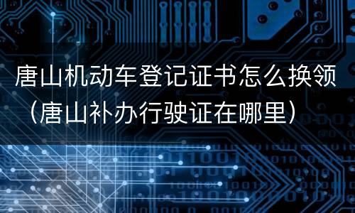唐山机动车登记证书怎么换领（唐山补办行驶证在哪里）