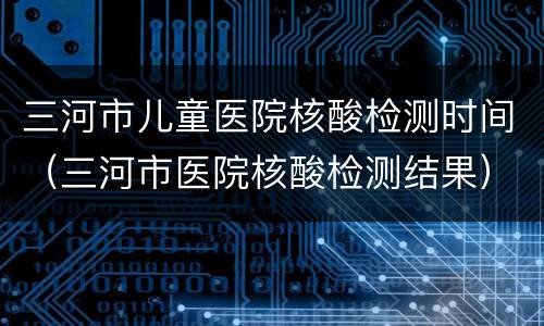 三河市儿童医院核酸检测时间（三河市医院核酸检测结果）
