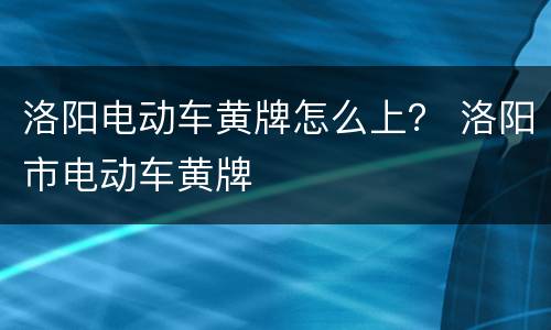 洛阳电动车黄牌怎么上？ 洛阳市电动车黄牌