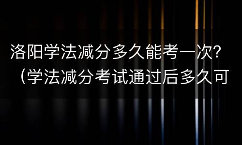洛阳学法减分多久能考一次？（学法减分考试通过后多久可以继续申请）