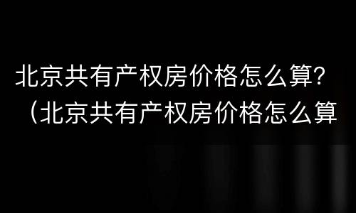北京共有产权房价格怎么算？（北京共有产权房价格怎么算）