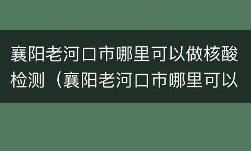 襄阳老河口市哪里可以做核酸检测（襄阳老河口市哪里可以做核酸检测的）