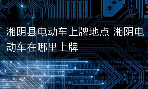 湘阴县电动车上牌地点 湘阴电动车在哪里上牌
