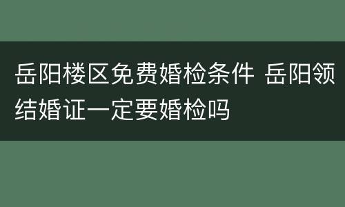 岳阳楼区免费婚检条件 岳阳领结婚证一定要婚检吗