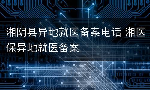 湘阴县异地就医备案电话 湘医保异地就医备案