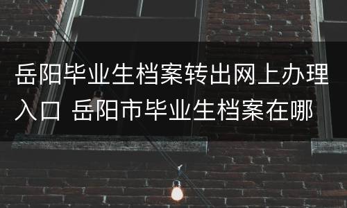 岳阳毕业生档案转出网上办理入口 岳阳市毕业生档案在哪