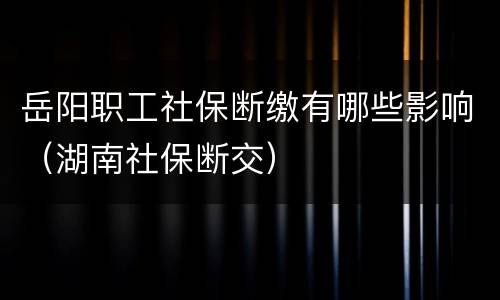 岳阳职工社保断缴有哪些影响（湖南社保断交）