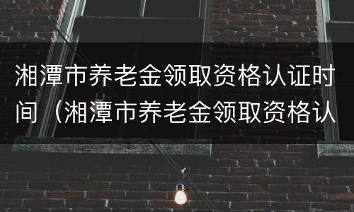湘潭市养老金领取资格认证时间（湘潭市养老金领取资格认证时间表）