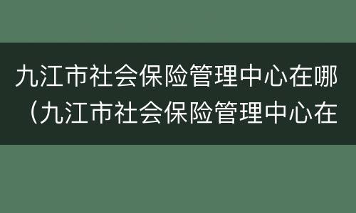 九江市社会保险管理中心在哪（九江市社会保险管理中心在哪里）
