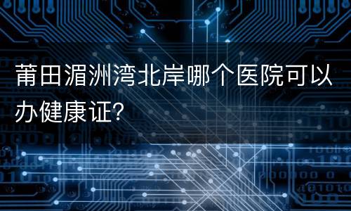 莆田湄洲湾北岸哪个医院可以办健康证？
