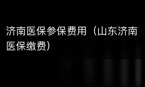 济南医保参保费用（山东济南医保缴费）
