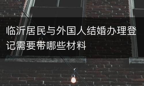 临沂居民与外国人结婚办理登记需要带哪些材料
