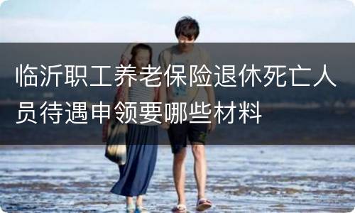 临沂职工养老保险退休死亡人员待遇申领要哪些材料