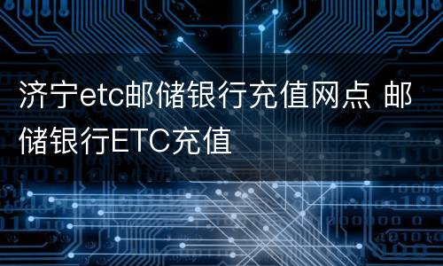 济宁etc邮储银行充值网点 邮储银行ETC充值