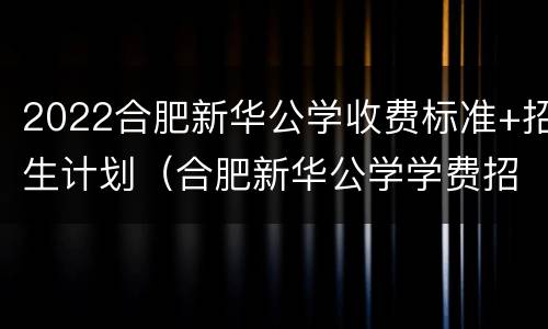 2022合肥新华公学收费标准+招生计划（合肥新华公学学费招生简章）