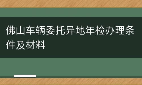 佛山车辆委托异地年检办理条件及材料