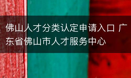 佛山人才分类认定申请入口 广东省佛山市人才服务中心