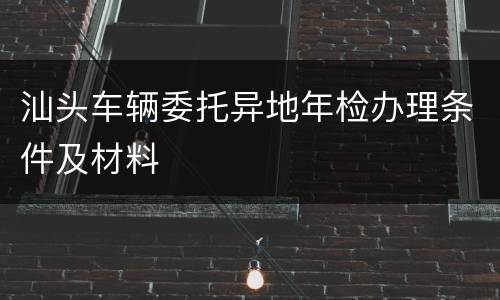 汕头车辆委托异地年检办理条件及材料