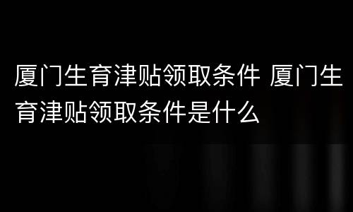 厦门生育津贴领取条件 厦门生育津贴领取条件是什么