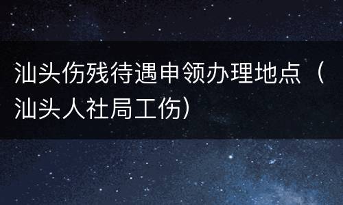汕头伤残待遇申领办理地点（汕头人社局工伤）