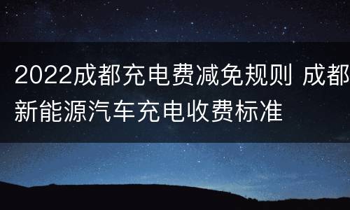 2022成都充电费减免规则 成都新能源汽车充电收费标准