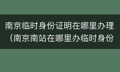 南京临时身份证明在哪里办理（南京南站在哪里办临时身份证明）