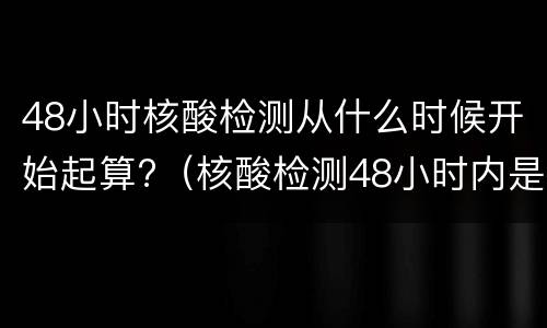48小时核酸检测从什么时候开始起算?（核酸检测48小时内是从什么时候开始算）