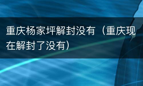 重庆杨家坪解封没有（重庆现在解封了没有）