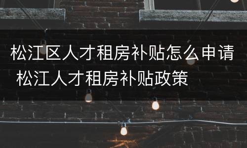 松江区人才租房补贴怎么申请 松江人才租房补贴政策