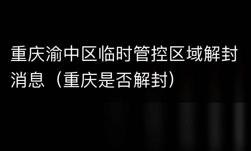 重庆渝中区临时管控区域解封消息（重庆是否解封）