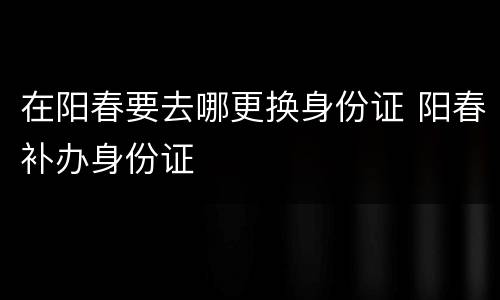 在阳春要去哪更换身份证 阳春补办身份证