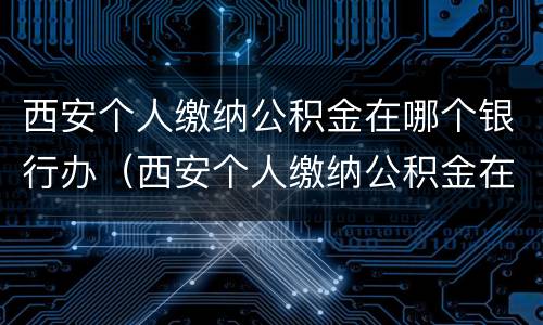 西安个人缴纳公积金在哪个银行办（西安个人缴纳公积金在哪个银行办理业务）