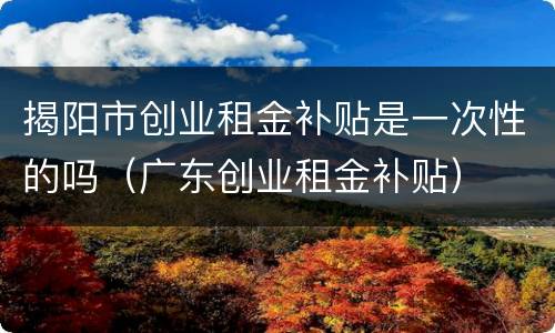 揭阳市创业租金补贴是一次性的吗（广东创业租金补贴）