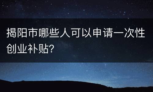 揭阳市哪些人可以申请一次性创业补贴？