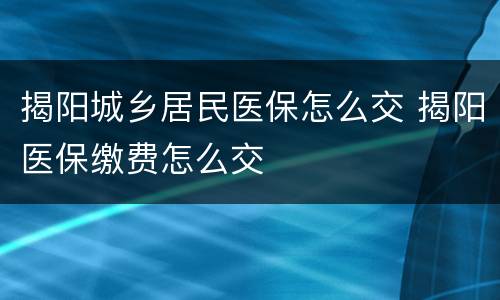 揭阳城乡居民医保怎么交 揭阳医保缴费怎么交