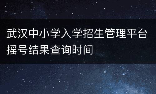 武汉中小学入学招生管理平台摇号结果查询时间
